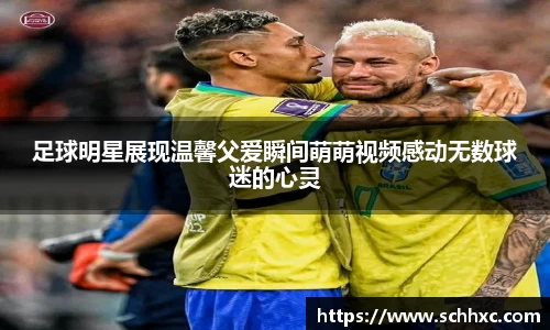 足球明星展现温馨父爱瞬间萌萌视频感动无数球迷的心灵